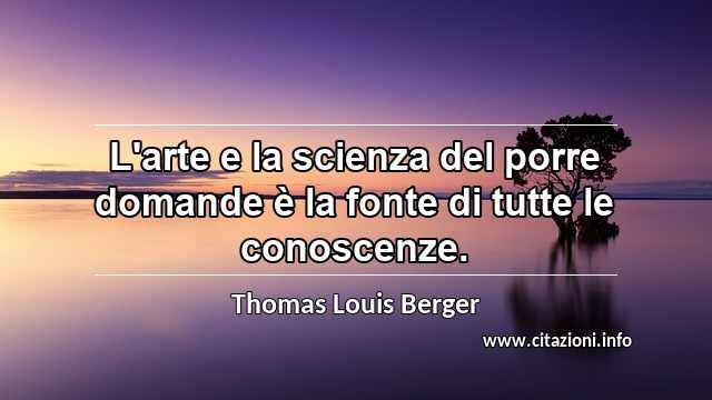 “L'arte e la scienza del porre domande è la fonte di tutte le conoscenze.”