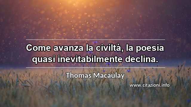 “Come avanza la civiltà, la poesia quasi inevitabilmente declina.”