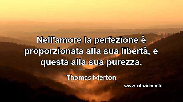 “Nell'amore la perfezione è proporzionata alla sua libertà, e questa alla sua purezza.”