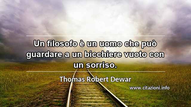 “Un filosofo è un uomo che può guardare a un bicchiere vuoto con un sorriso.”