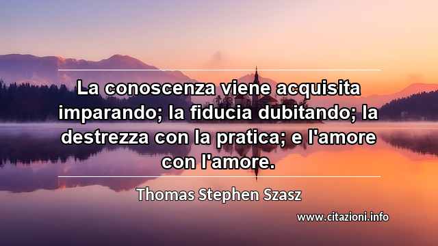 “La conoscenza viene acquisita imparando; la fiducia dubitando; la destrezza con la pratica; e l'amore con l'amore.”