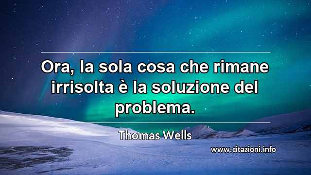 “Ora, la sola cosa che rimane irrisolta è la soluzione del problema.”