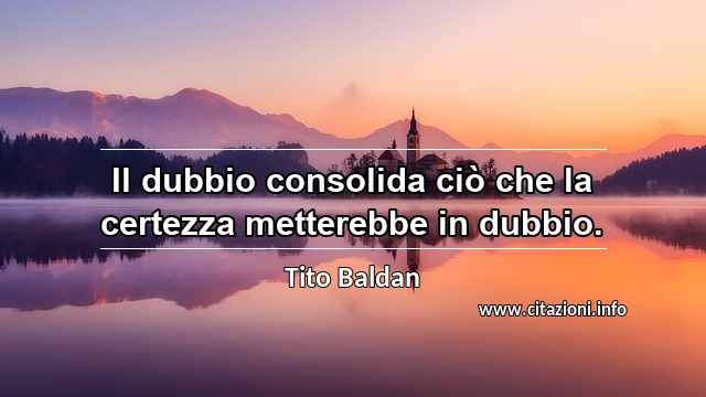 “Il dubbio consolida ciò che la certezza metterebbe in dubbio.”