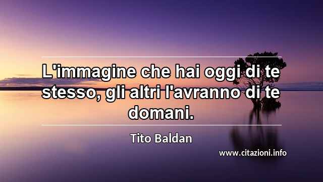 “L'immagine che hai oggi di te stesso, gli altri l'avranno di te domani.”