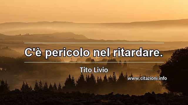 “C'è pericolo nel ritardare.”