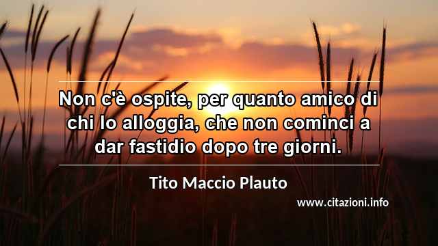 “Non c'è ospite, per quanto amico di chi lo alloggia, che non cominci a dar fastidio dopo tre giorni.”