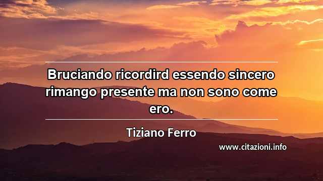 “Bruciando ricordird essendo sincero rimango presente ma non sono come ero.”
