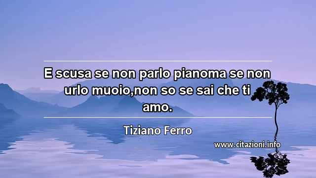 “E scusa se non parlo pianoma se non urlo muoio,non so se sai che ti amo.”