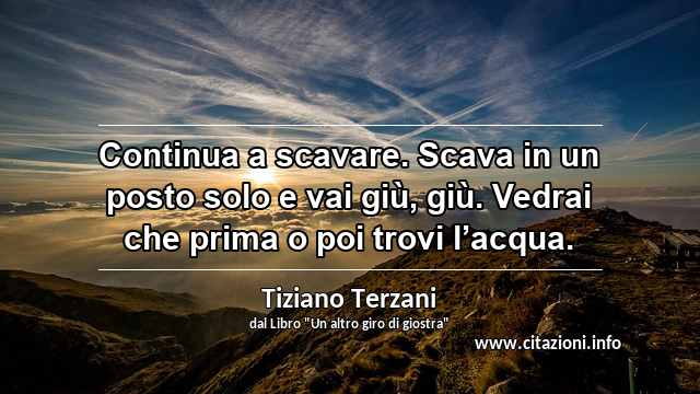 “Continua a scavare. Scava in un posto solo e vai giù, giù. Vedrai che prima o poi trovi l’acqua.”