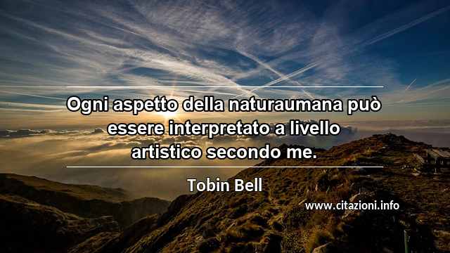 “Ogni aspetto della naturaumana può essere interpretato a livello artistico secondo me.”