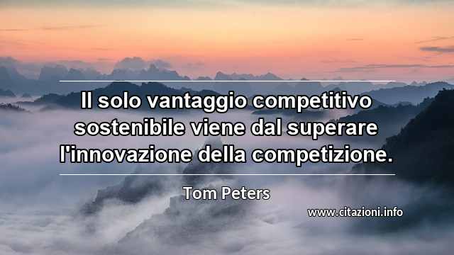 “Il solo vantaggio competitivo sostenibile viene dal superare l'innovazione della competizione.”