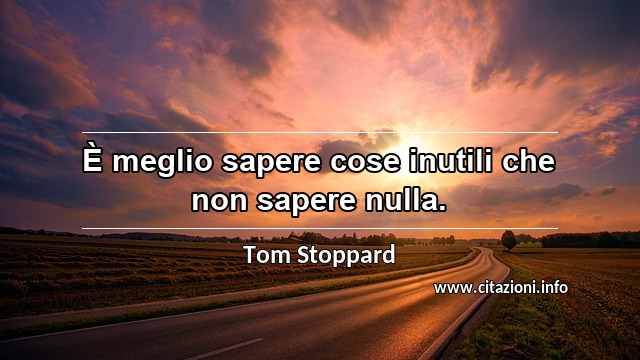 “È meglio sapere cose inutili che non sapere nulla.”