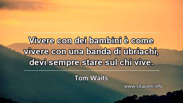 “Vivere con dei bambini è come vivere con una banda di ubriachi, devi sempre stare sul chi vive.”