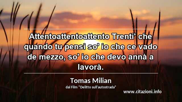 “Attentoattentoattento Trenti' che quando tu pensi so' io che ce vado de mezzo, so' io che devo annà a lavorà.”