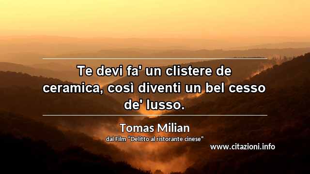 “Te devi fa' un clistere de ceramica, così diventi un bel cesso de' lusso. ”