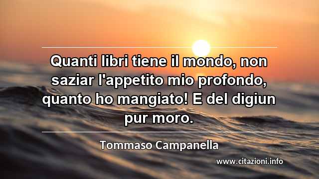 “Quanti libri tiene il mondo, non saziar l'appetito mio profondo, quanto ho mangiato! E del digiun pur moro.”