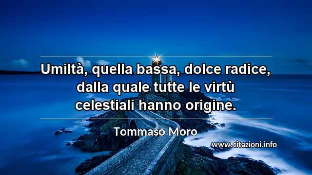 “Umiltà, quella bassa, dolce radice, dalla quale tutte le virtù celestiali hanno origine.”