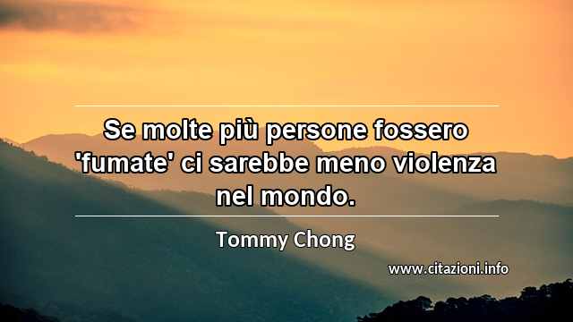 “Se molte più persone fossero 'fumate' ci sarebbe meno violenza nel mondo. ”