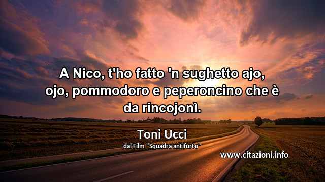 “A Nico, t'ho fatto 'n sughetto ajo, ojo, pommodoro e peperoncino che è da rincojonì.”