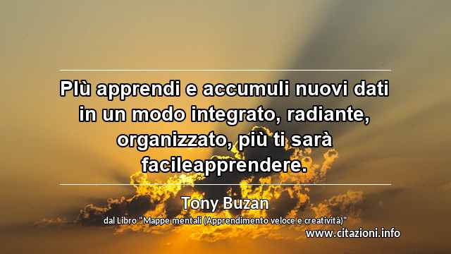 “PIù apprendi e accumuli nuovi dati in un modo integrato, radiante, organizzato, più ti sarà facileapprendere.”