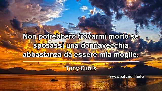 “Non potrebbero trovarmi morto se sposassi una donnavecchia abbastanza da essere mia moglie.”