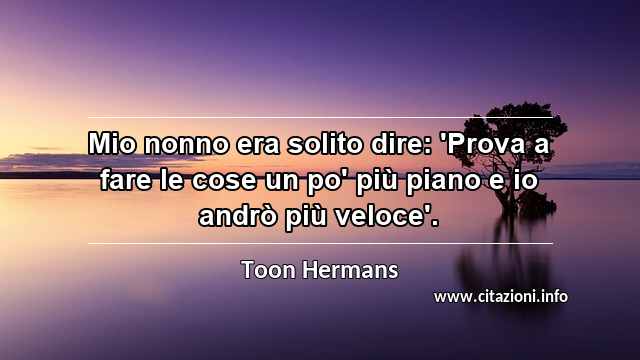 “Mio nonno era solito dire: 'Prova a fare le cose un po' più piano e io andrò più veloce'.”