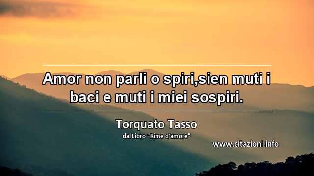 “Amor non parli o spiri,sien muti i baci e muti i miei sospiri.”