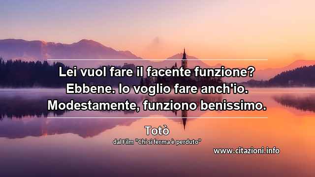 “Lei vuol fare il facente funzione? Ebbene. lo voglio fare anch'io. Modestamente, funziono benissimo.”
