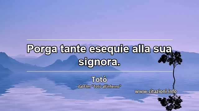 “Porga tante esequie alla sua signora.”