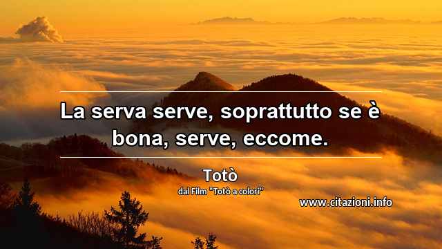 “La serva serve, soprattutto se è bona, serve, eccome.”