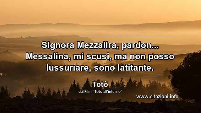 “Signora Mezzalira, pardon... Messalina, mi scusi, ma non posso lussuriare, sono latitante.”