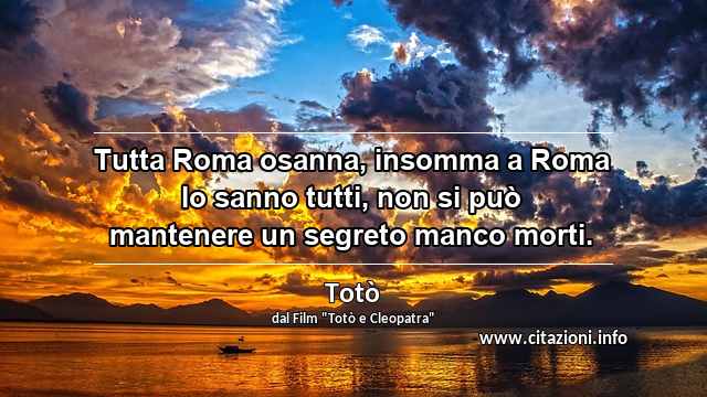 “Tutta Roma osanna, insomma a Roma lo sanno tutti, non si può mantenere un segreto manco morti.”