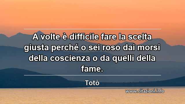 “A volte è difficile fare la scelta giusta perché o sei roso dai morsi della coscienza o da quelli della fame.”