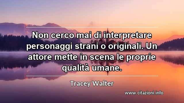 “Non cerco mai di interpretare personaggi strani o originali. Un attore mette in scena le proprie qualità umane.”