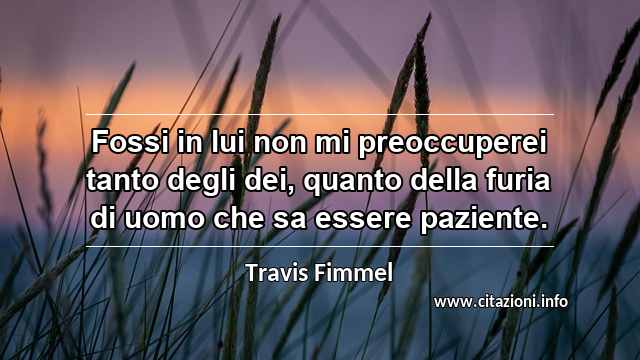 “Fossi in lui non mi preoccuperei tanto degli dei, quanto della furia di uomo che sa essere paziente.”
