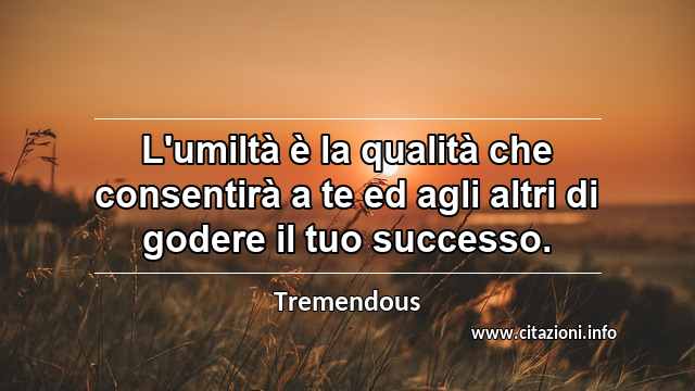 “L'umiltà è la qualità che consentirà a te ed agli altri di godere il tuo successo.”