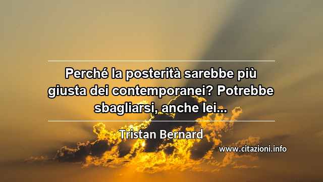 “Perché la posterità sarebbe più giusta dei contemporanei? Potrebbe sbagliarsi, anche lei...”