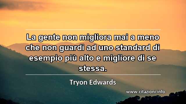 “La gente non migliora mai a meno che non guardi ad uno standard di esempio più alto e migliore di se stessa.”