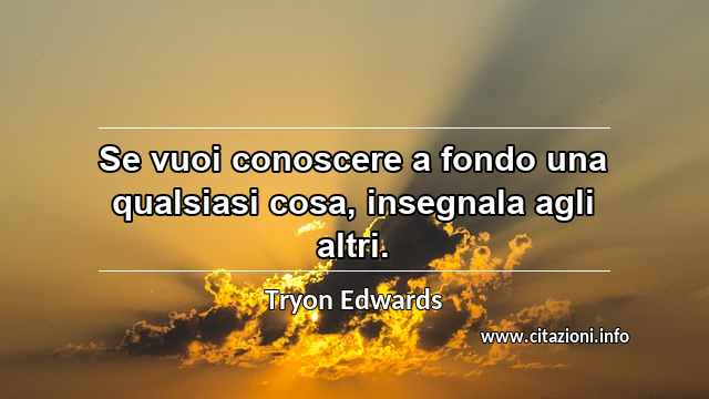 “Se vuoi conoscere a fondo una qualsiasi cosa, insegnala agli altri.”