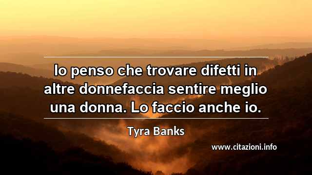 “Io penso che trovare difetti in altre donnefaccia sentire meglio una donna. Lo faccio anche io.”