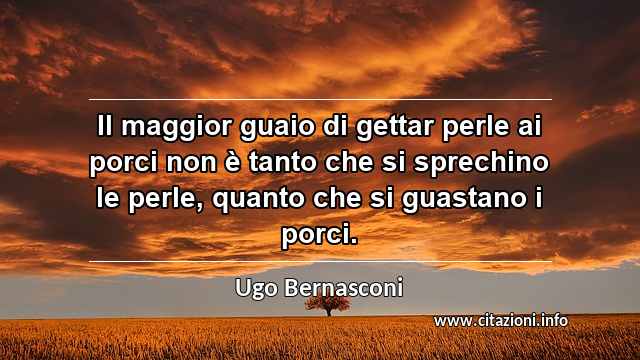 “Il maggior guaio di gettar perle ai porci non è tanto che si sprechino le perle, quanto che si guastano i porci.”