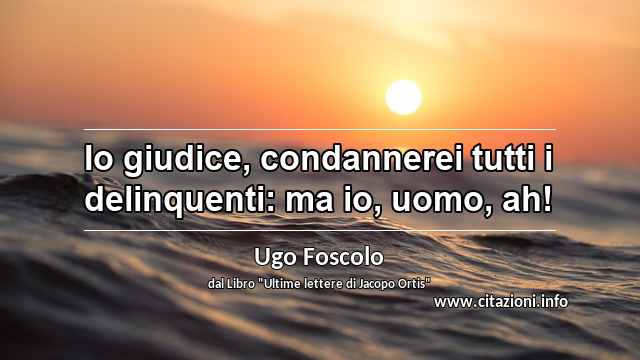 “Io giudice, condannerei tutti i delinquenti: ma io, uomo, ah!”