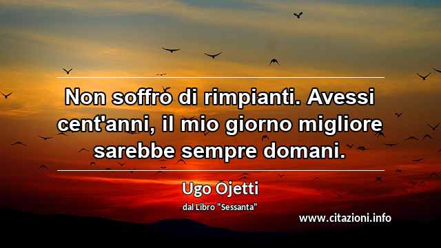 “Non soffro di rimpianti. Avessi cent'anni, il mio giorno migliore sarebbe sempre domani.”