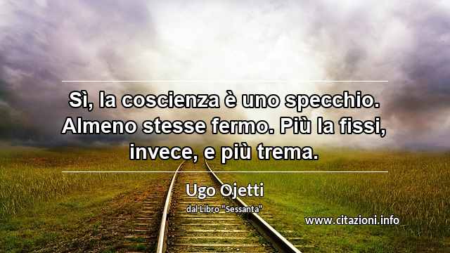 “Sì, la coscienza è uno specchio. Almeno stesse fermo. Più la fissi, invece, e più trema.”