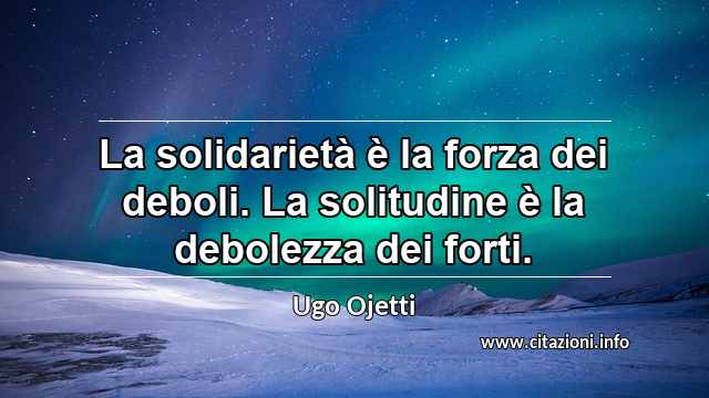 “La solidarietà è la forza dei deboli. La solitudine è la debolezza dei forti.”