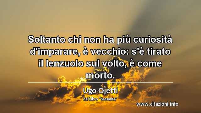 “Soltanto chi non ha più curiosità d'imparare, è vecchio: s'è tirato il lenzuolo sul volto, è come morto.”