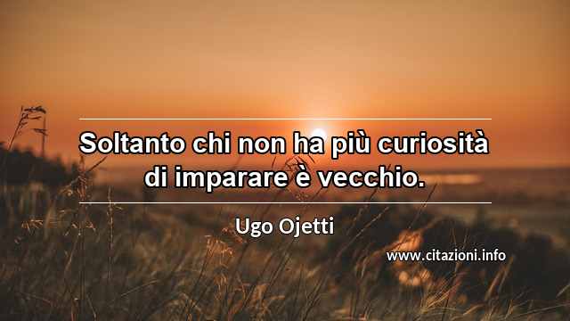 “Soltanto chi non ha più curiosità di imparare è vecchio.”