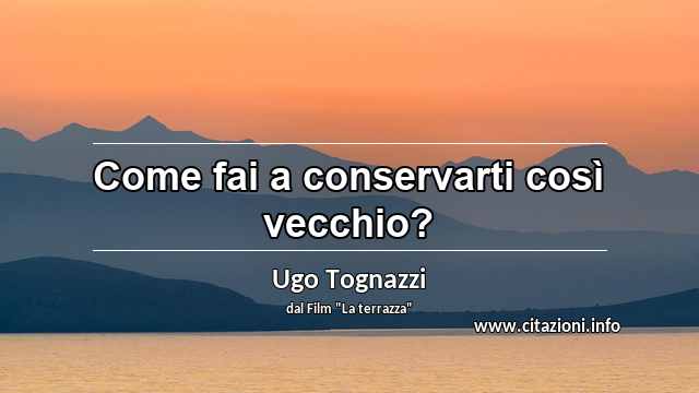 “Come fai a conservarti così vecchio?”