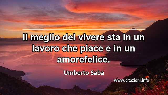 “Il meglio del vivere sta in un lavoro che piace e in un amorefelice.”