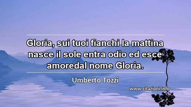 “Gloria, sui tuoi fianchi la mattina nasce il sole entra odio ed esce amoredal nome Gloria.”